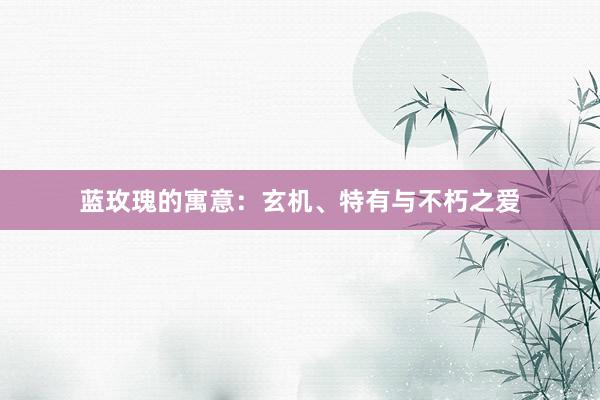 蓝玫瑰的寓意：玄机、特有与不朽之爱